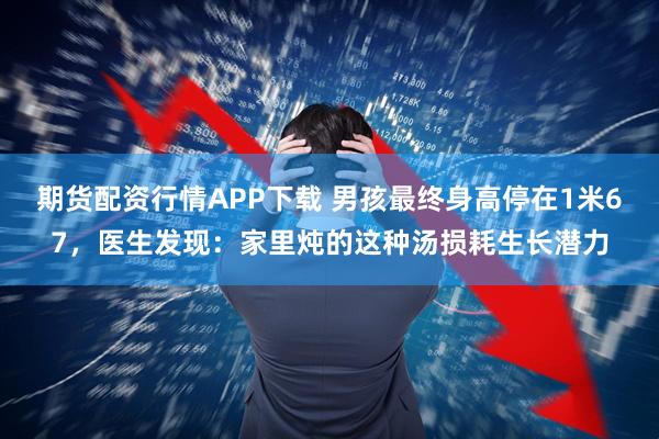 期货配资行情APP下载 男孩最终身高停在1米67，医生发现：家里炖的这种汤损耗生长潜力