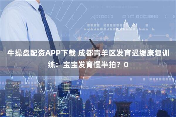 牛操盘配资APP下载 成都青羊区发育迟缓康复训练：宝宝发育慢半拍？0