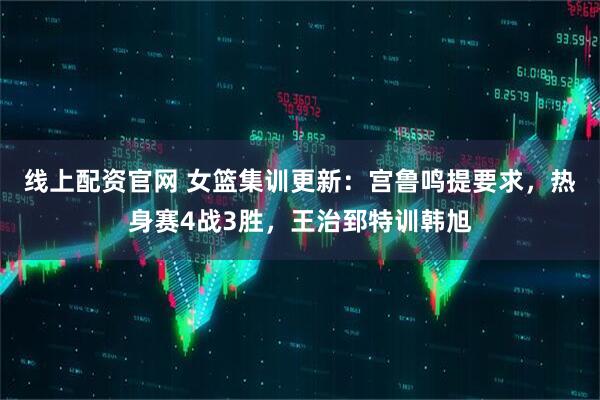 线上配资官网 女篮集训更新：宫鲁鸣提要求，热身赛4战3胜，王治郅特训韩旭