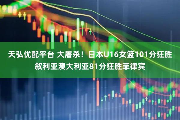 天弘优配平台 大屠杀！日本U16女篮101分狂胜叙利亚澳大利亚81分狂胜菲律宾