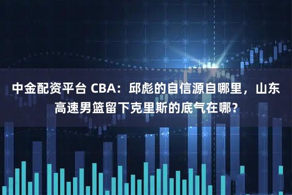 中金配资平台 CBA：邱彪的自信源自哪里，山东高速男篮留下克里斯的底气在哪？