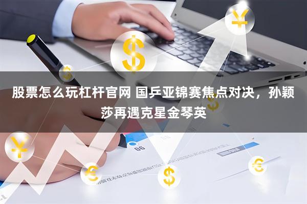 股票怎么玩杠杆官网 国乒亚锦赛焦点对决，孙颖莎再遇克星金琴英