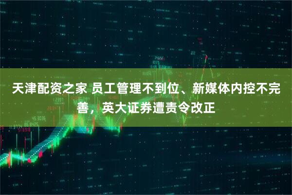 天津配资之家 员工管理不到位、新媒体内控不完善，英大证券遭责令改正