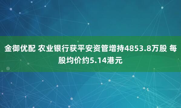 金御优配 农业银行获平安资管增持4853.8万股 每股均价约5.14港元