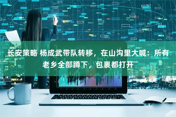 长安策略 杨成武带队转移，在山沟里大喊：所有老乡全部蹲下，包裹都打开