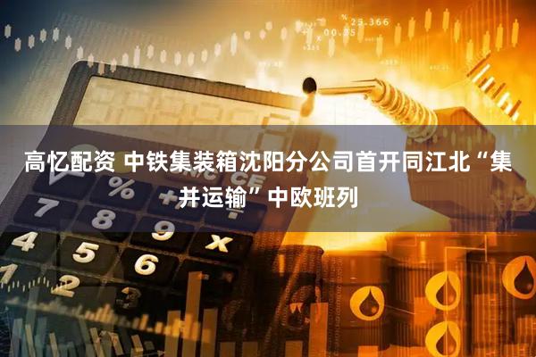 高忆配资 中铁集装箱沈阳分公司首开同江北“集并运输”中欧班列