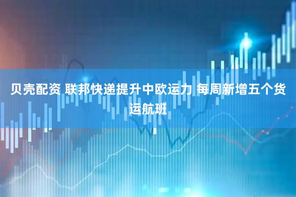 贝壳配资 联邦快递提升中欧运力 每周新增五个货运航班