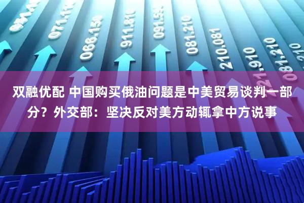 双融优配 中国购买俄油问题是中美贸易谈判一部分？外交部：坚决反对美方动辄拿中方说事