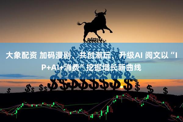 大象配资 加码漫剧、共创潮玩、升级AI 阅文以“IP+AI+消费”挖掘增长新曲线