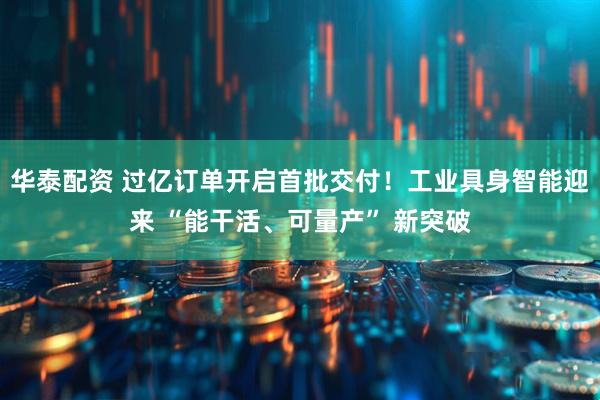 华泰配资 过亿订单开启首批交付！工业具身智能迎来 “能干活、可量产” 新突破