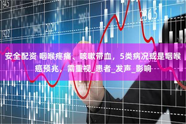 安全配资 咽喉疼痛、咳嗽带血，5类病况或是咽喉癌预兆，需重视_患者_发声_影响