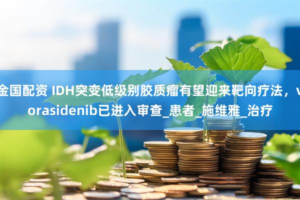 金国配资 IDH突变低级别胶质瘤有望迎来靶向疗法，vorasidenib已进入审查_患者_施维雅_治疗