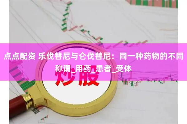 点点配资 乐伐替尼与仑伐替尼：同一种药物的不同称谓_用药_患者_受体