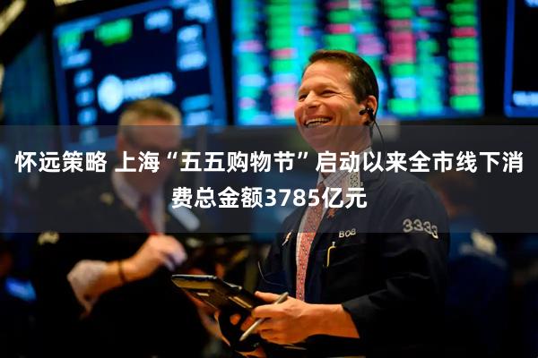怀远策略 上海“五五购物节”启动以来全市线下消费总金额3785亿元