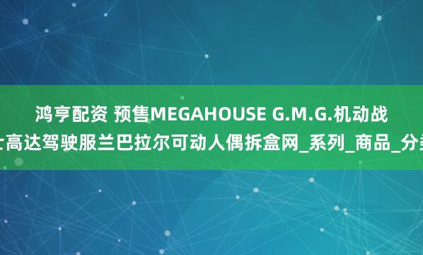 鸿亨配资 预售MEGAHOUSE G.M.G.机动战士高达驾驶服兰巴拉尔可动人偶拆盒网_系列_商品_分类