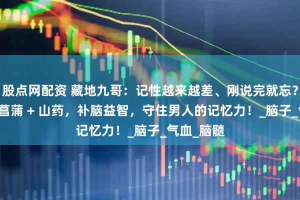 股点网配资 藏地九哥：记性越来越差、刚说完就忘？虫草 + 石菖蒲 + 山药，补脑益智，守住男人的记忆力！_脑子_气血_脑髓